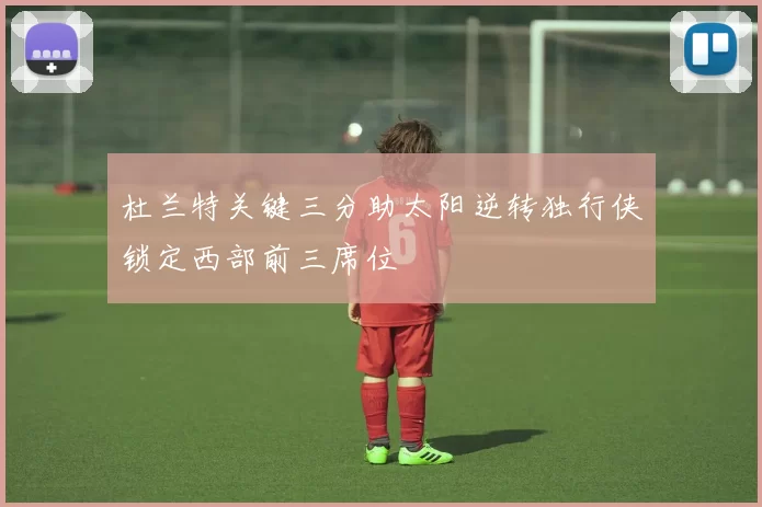 杜兰特关键三分助太阳逆转独行侠锁定西部前三席位