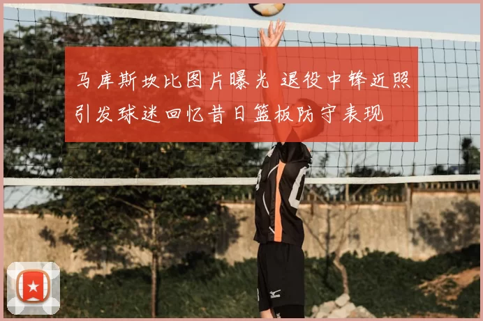 马库斯坎比图片曝光 退役中锋近照引发球迷回忆昔日篮板防守表现