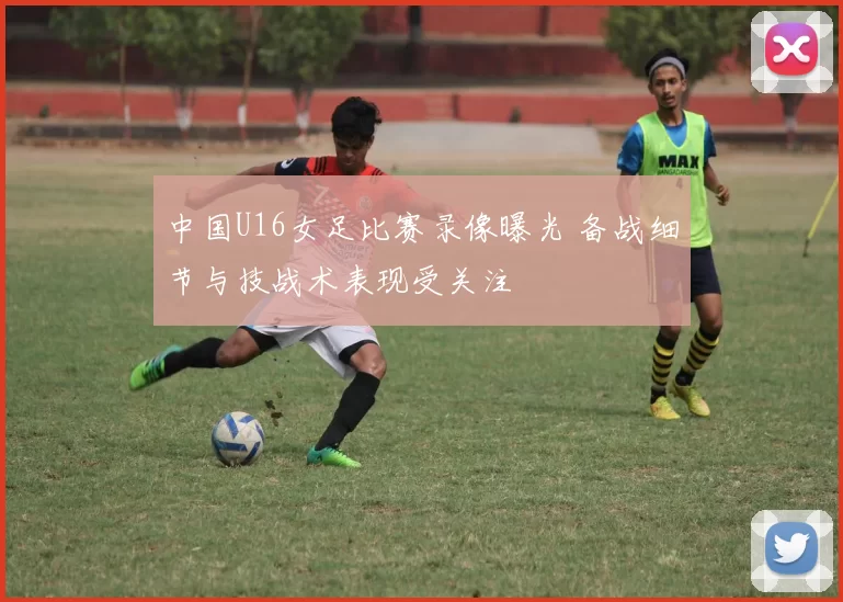 中国U16女足比赛录像曝光 备战细节与技战术表现受关注