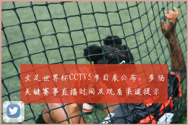 女足世界杯CCTV5节目表公布，多场关键赛事直播时间及观看渠道提示