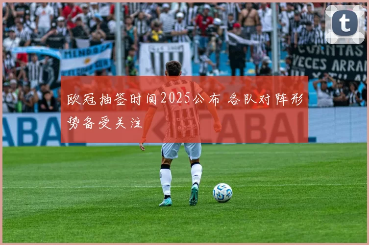 欧冠抽签时间2025公布 各队对阵形势备受关注