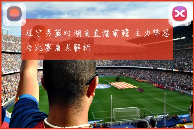 辽宁男篮对湖南直播前瞻 主力阵容与比赛看点解析