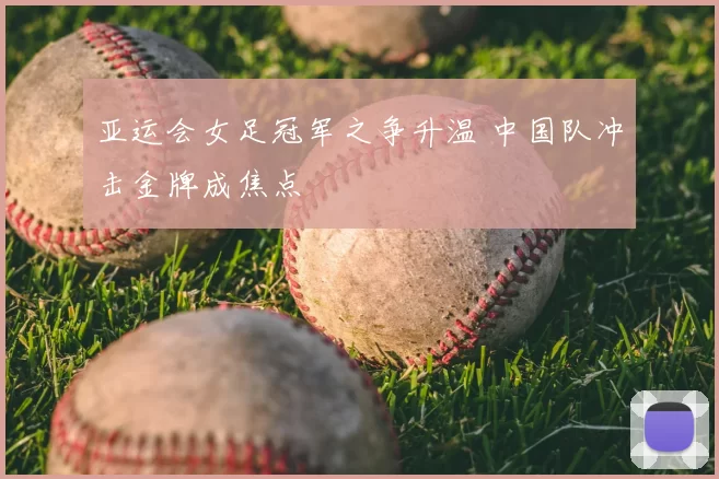 亚运会女足冠军之争升温 中国队冲击金牌成焦点