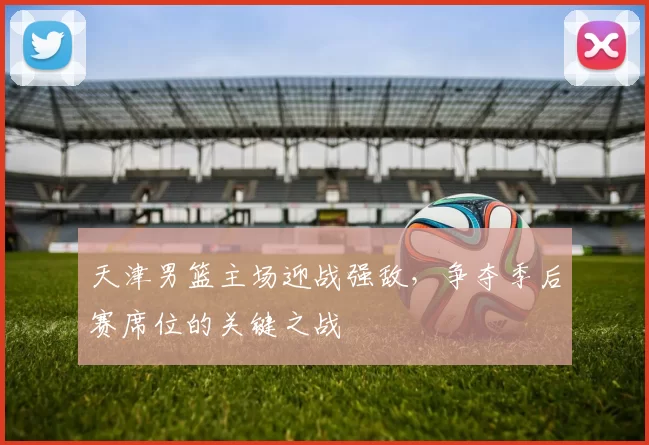 天津男篮主场迎战强敌，争夺季后赛席位的关键之战