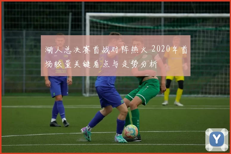 湖人总决赛首战对阵热火 2020年首场较量关键看点与走势分析