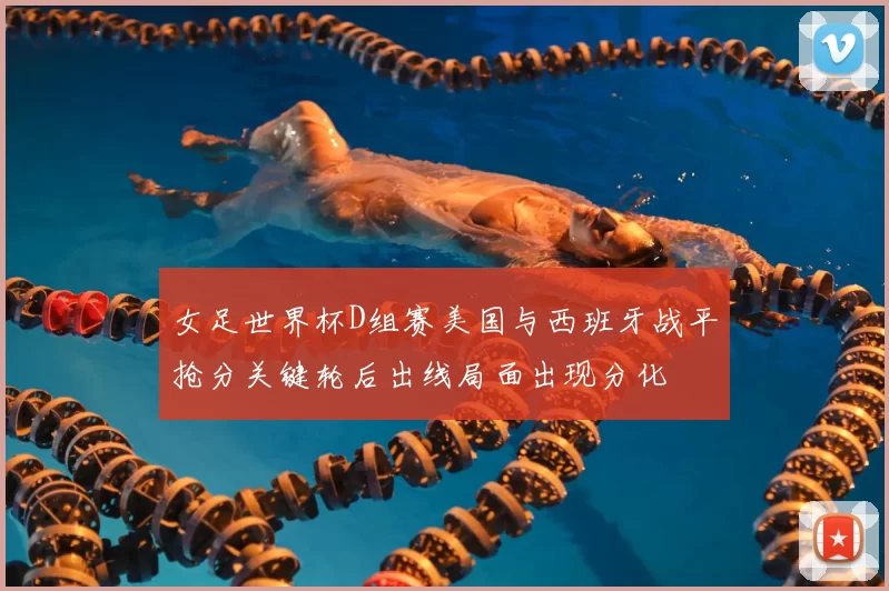 女足世界杯D组赛美国与西班牙战平抢分关键轮后出线局面出现分化