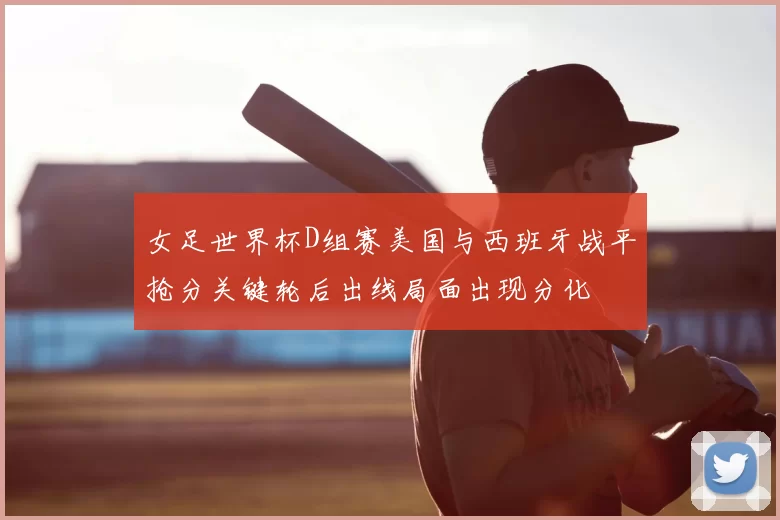 女足世界杯D组赛美国与西班牙战平抢分关键轮后出线局面出现分化