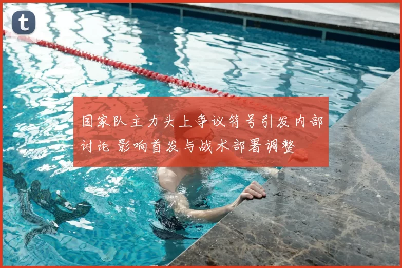 国家队主力头上争议符号引发内部讨论 影响首发与战术部署调整