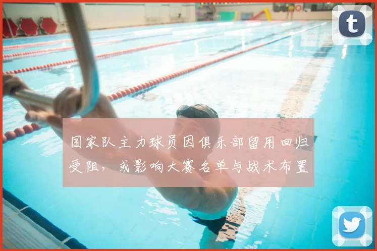 国家队主力球员因俱乐部留用回归受阻，或影响大赛名单与战术布置