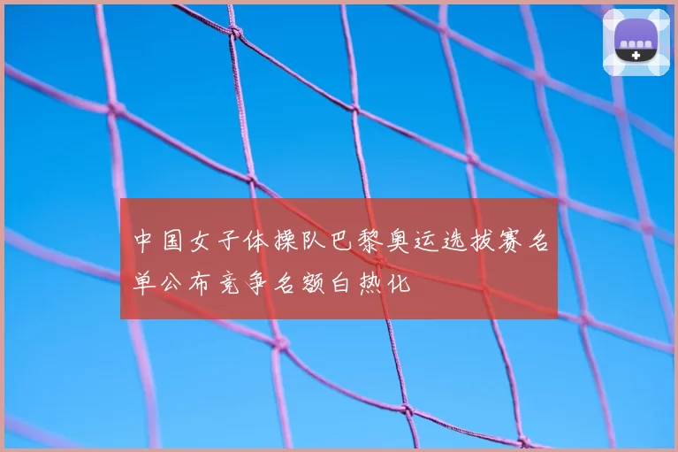 中国女子体操队巴黎奥运选拔赛名单公布竞争名额白热化