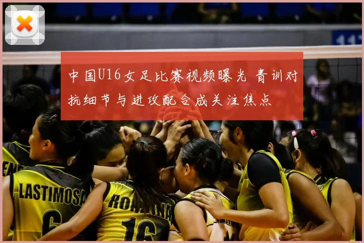 中国U16女足比赛视频曝光 青训对抗细节与进攻配合成关注焦点