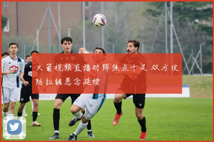 火箭视频直播对阵焦点十足 双方攻防拉锯悬念延续