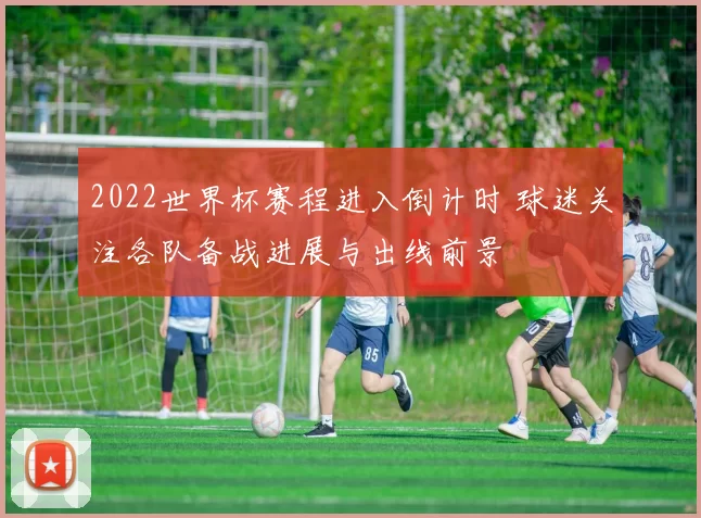 2022世界杯赛程进入倒计时 球迷关注各队备战进展与出线前景
