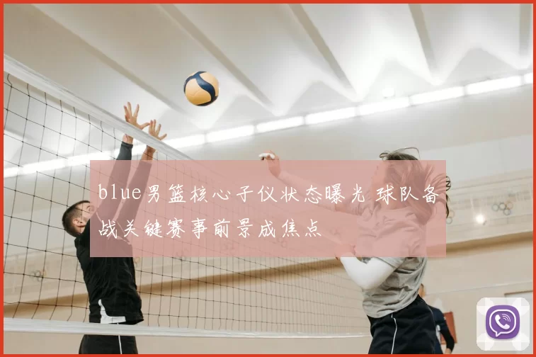 blue男篮核心子仪状态曝光 球队备战关键赛事前景成焦点