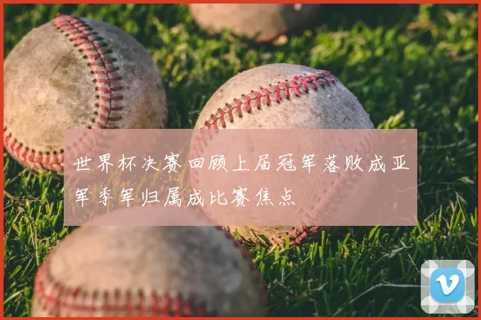 世界杯决赛回顾上届冠军落败成亚军季军归属成比赛焦点