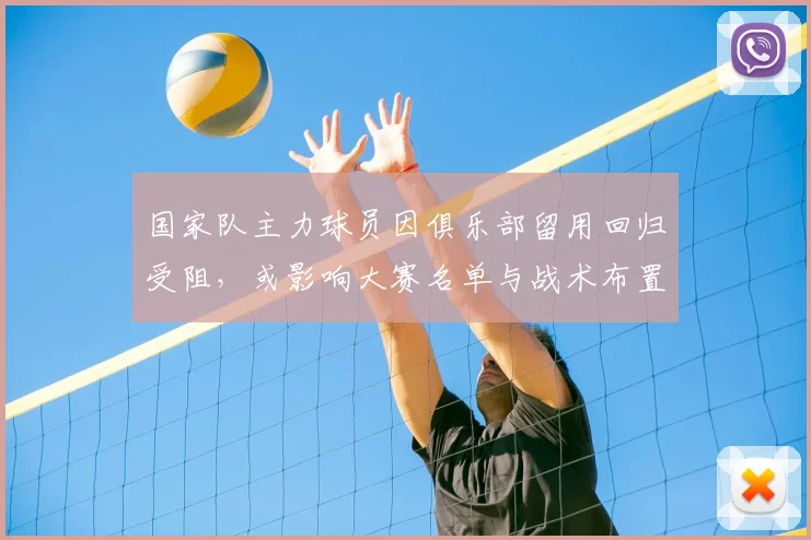 国家队主力球员因俱乐部留用回归受阻，或影响大赛名单与战术布置