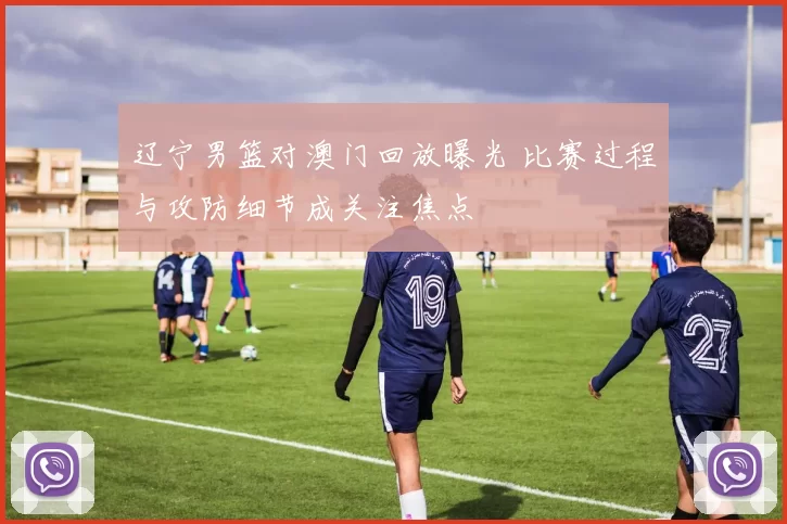 辽宁男篮对澳门回放曝光 比赛过程与攻防细节成关注焦点