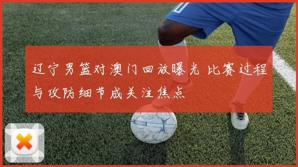 辽宁男篮对澳门回放曝光 比赛过程与攻防细节成关注焦点