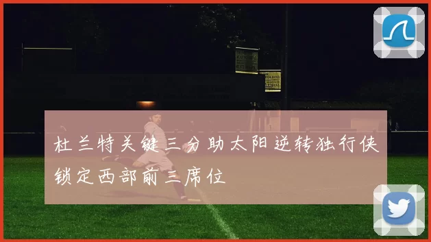 杜兰特关键三分助太阳逆转独行侠锁定西部前三席位