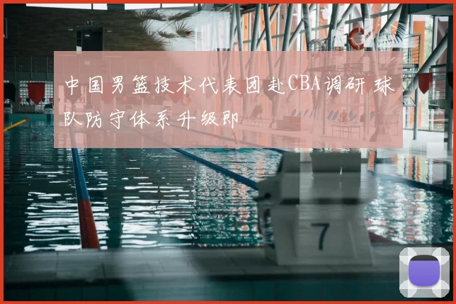 中国男篮技术代表团赴CBA调研 球队防守体系升级即