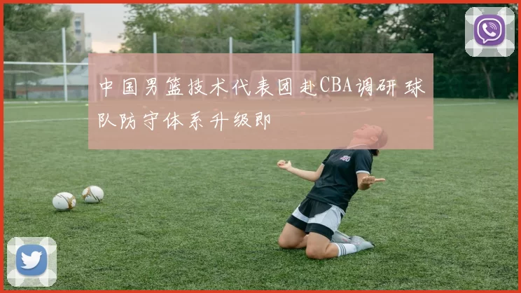 中国男篮技术代表团赴CBA调研 球队防守体系升级即