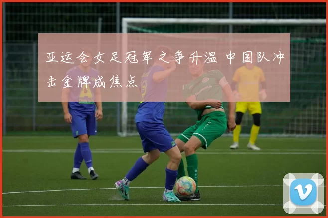 亚运会女足冠军之争升温 中国队冲击金牌成焦点