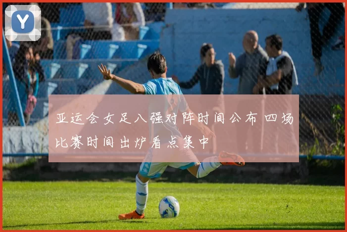 亚运会女足八强对阵时间公布 四场比赛时间出炉看点集中