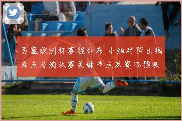 男篮欧洲杯赛程公布 小组对阵出线看点与淘汰赛关键节点及赛况预测