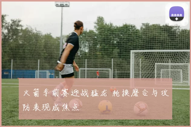 火箭季前赛迎战猛龙 轮换磨合与攻防表现成焦点