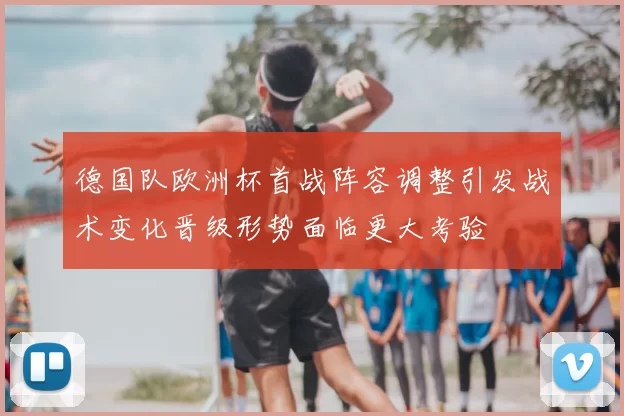 德国队欧洲杯首战阵容调整引发战术变化晋级形势面临更大考验