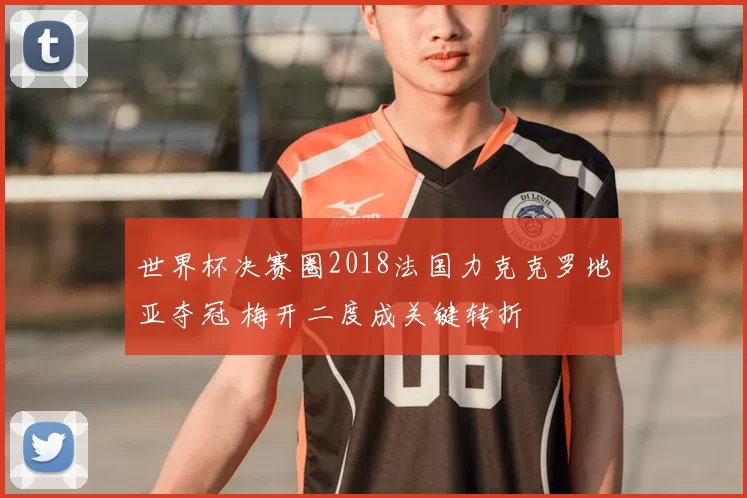 世界杯决赛圈2018法国力克克罗地亚夺冠 梅开二度成关键转折