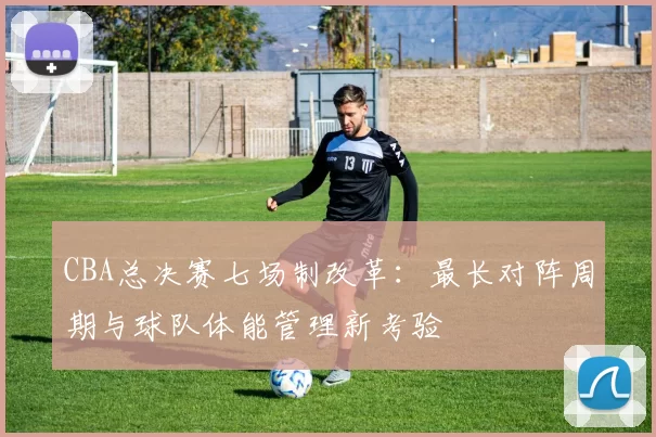 CBA总决赛七场制改革：最长对阵周期与球队体能管理新考验