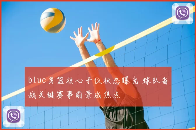 blue男篮核心子仪状态曝光 球队备战关键赛事前景成焦点