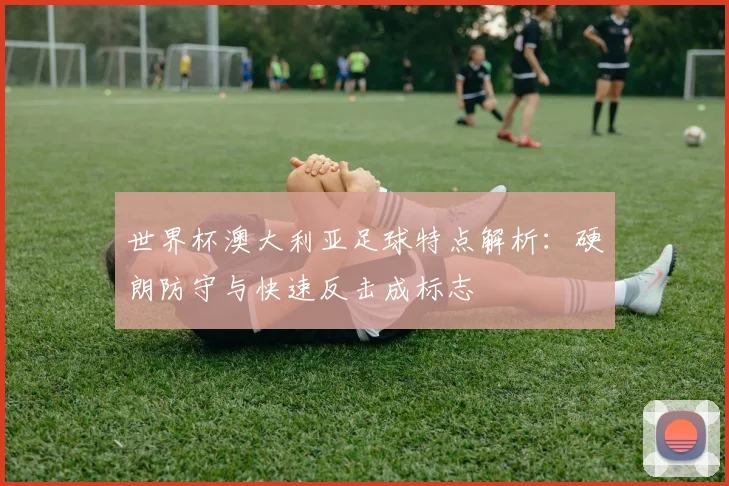 世界杯澳大利亚足球特点解析:硬朗防守与快速反击成标志