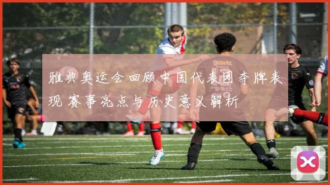 雅典奥运会回顾中国代表团夺牌表现 赛事亮点与历史意义解析