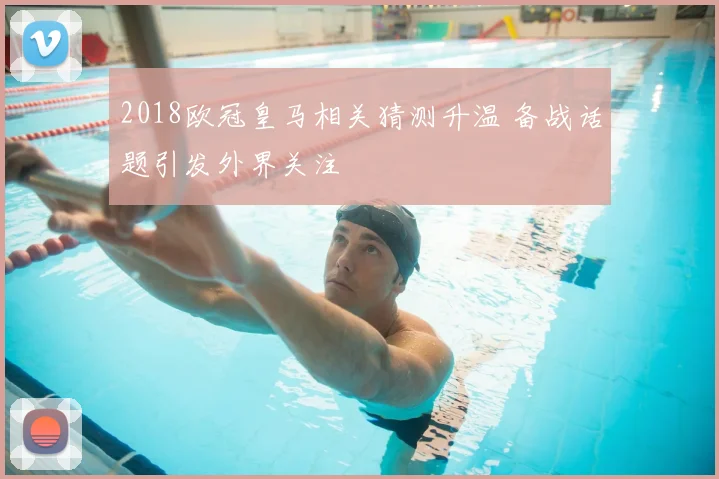 2018欧冠皇马相关猜测升温 备战话题引发外界关注