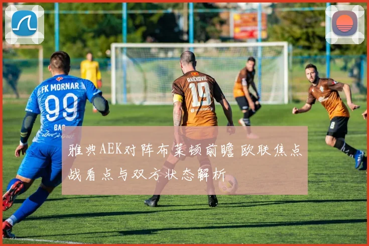 雅典AEK对阵布莱顿前瞻 欧联焦点战看点与双方状态解析